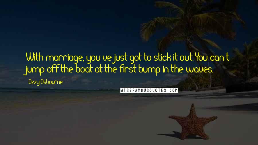 Ozzy Osbourne Quotes: With marriage, you've just got to stick it out. You can't jump off the boat at the first bump in the waves.