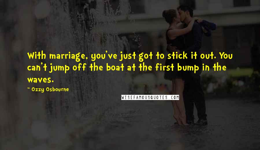 Ozzy Osbourne Quotes: With marriage, you've just got to stick it out. You can't jump off the boat at the first bump in the waves.