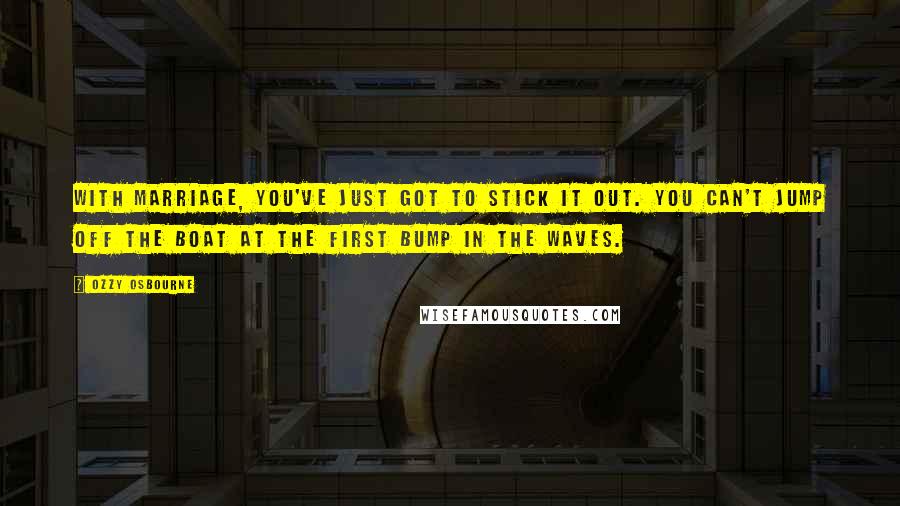 Ozzy Osbourne Quotes: With marriage, you've just got to stick it out. You can't jump off the boat at the first bump in the waves.