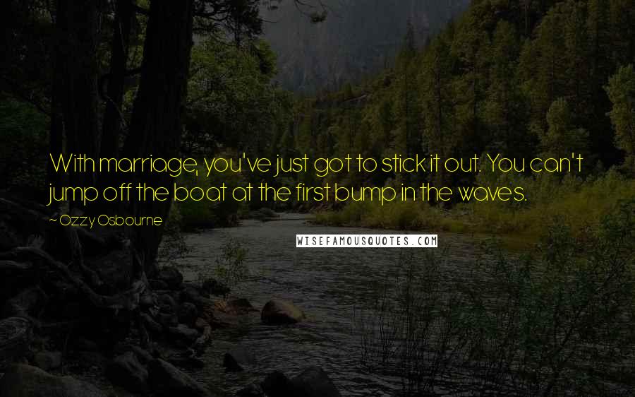 Ozzy Osbourne Quotes: With marriage, you've just got to stick it out. You can't jump off the boat at the first bump in the waves.