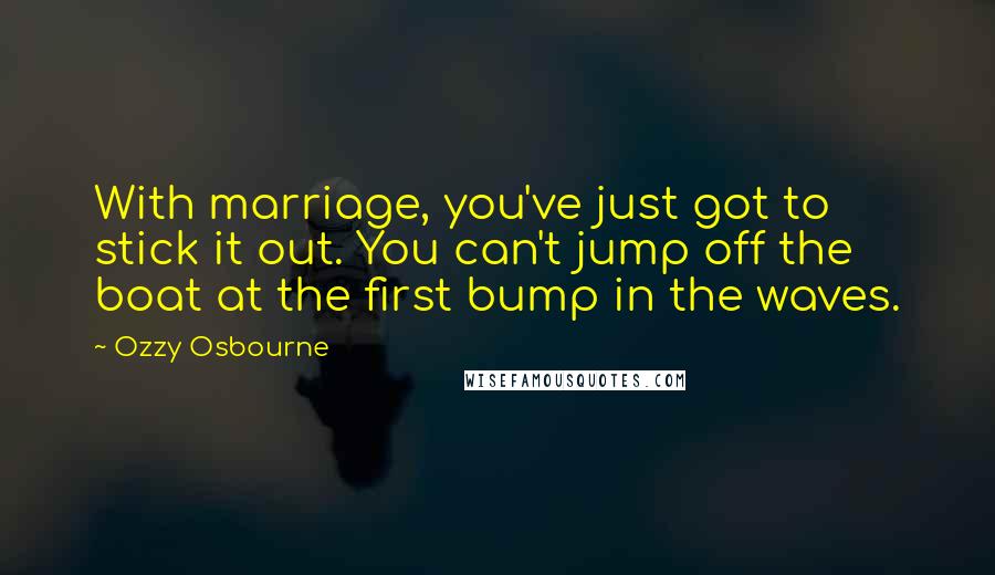 Ozzy Osbourne Quotes: With marriage, you've just got to stick it out. You can't jump off the boat at the first bump in the waves.