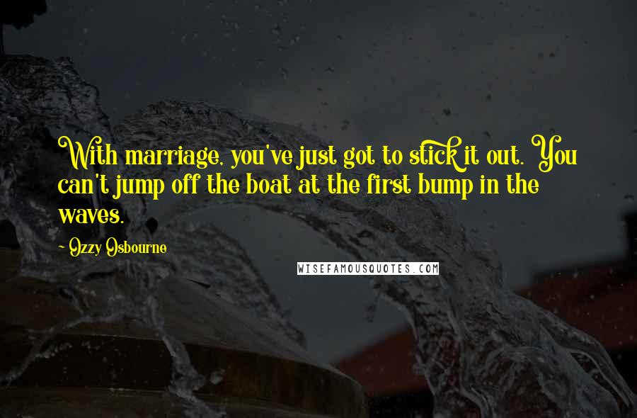 Ozzy Osbourne Quotes: With marriage, you've just got to stick it out. You can't jump off the boat at the first bump in the waves.