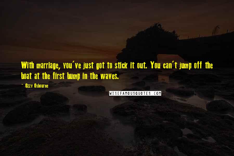 Ozzy Osbourne Quotes: With marriage, you've just got to stick it out. You can't jump off the boat at the first bump in the waves.
