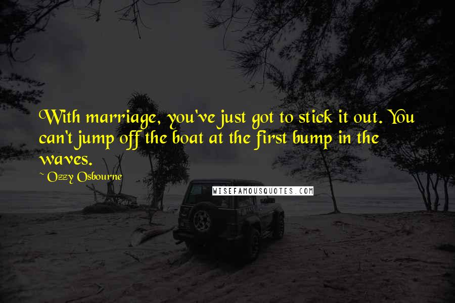 Ozzy Osbourne Quotes: With marriage, you've just got to stick it out. You can't jump off the boat at the first bump in the waves.