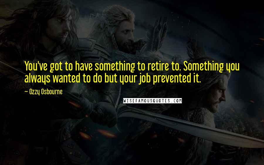 Ozzy Osbourne Quotes: You've got to have something to retire to. Something you always wanted to do but your job prevented it.