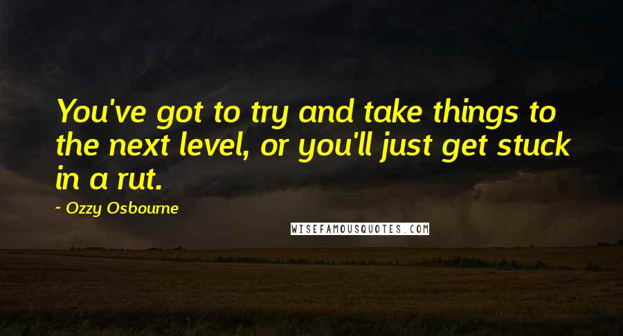 Ozzy Osbourne Quotes: You've got to try and take things to the next level, or you'll just get stuck in a rut.