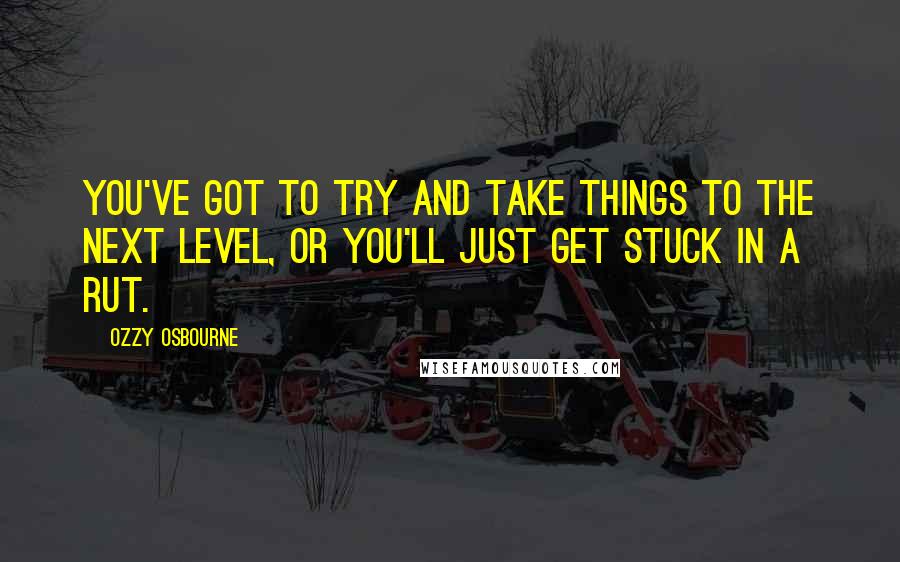 Ozzy Osbourne Quotes: You've got to try and take things to the next level, or you'll just get stuck in a rut.