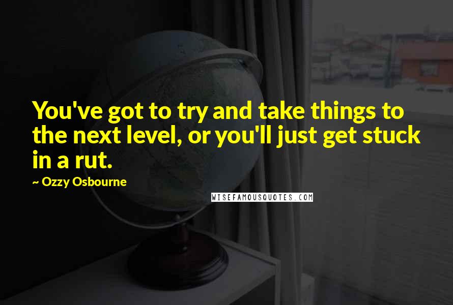 Ozzy Osbourne Quotes: You've got to try and take things to the next level, or you'll just get stuck in a rut.