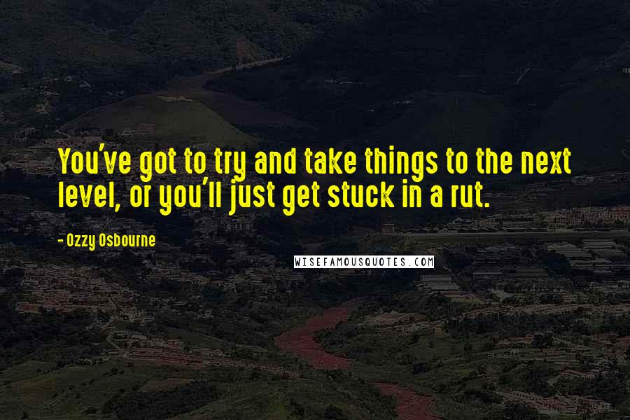 Ozzy Osbourne Quotes: You've got to try and take things to the next level, or you'll just get stuck in a rut.