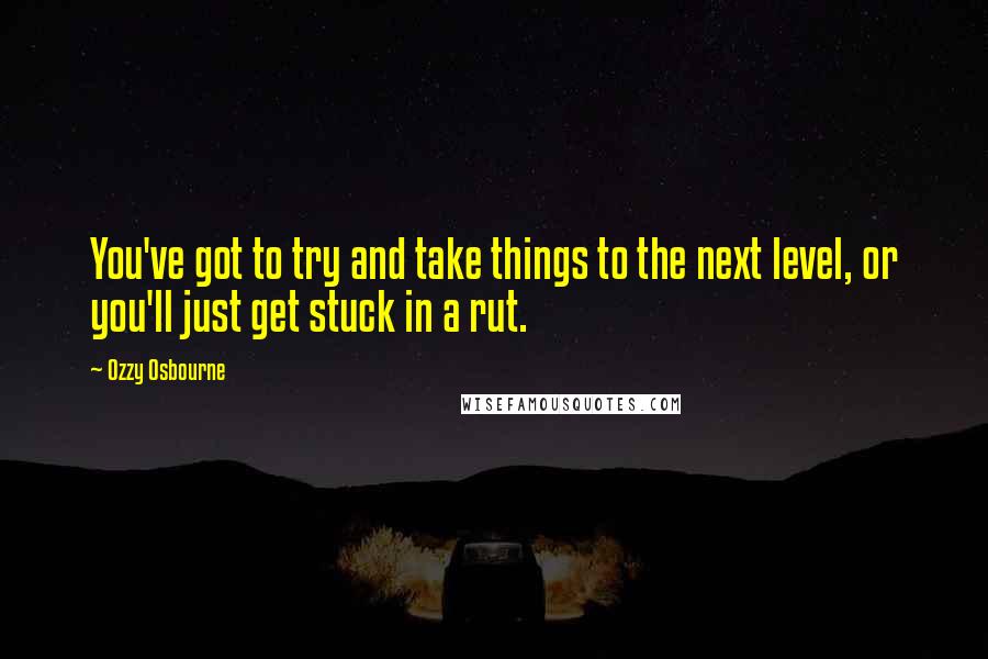 Ozzy Osbourne Quotes: You've got to try and take things to the next level, or you'll just get stuck in a rut.