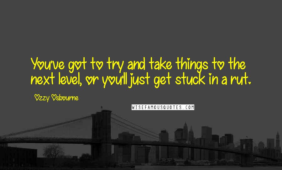 Ozzy Osbourne Quotes: You've got to try and take things to the next level, or you'll just get stuck in a rut.