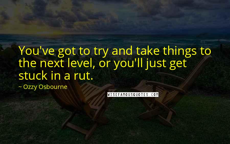 Ozzy Osbourne Quotes: You've got to try and take things to the next level, or you'll just get stuck in a rut.