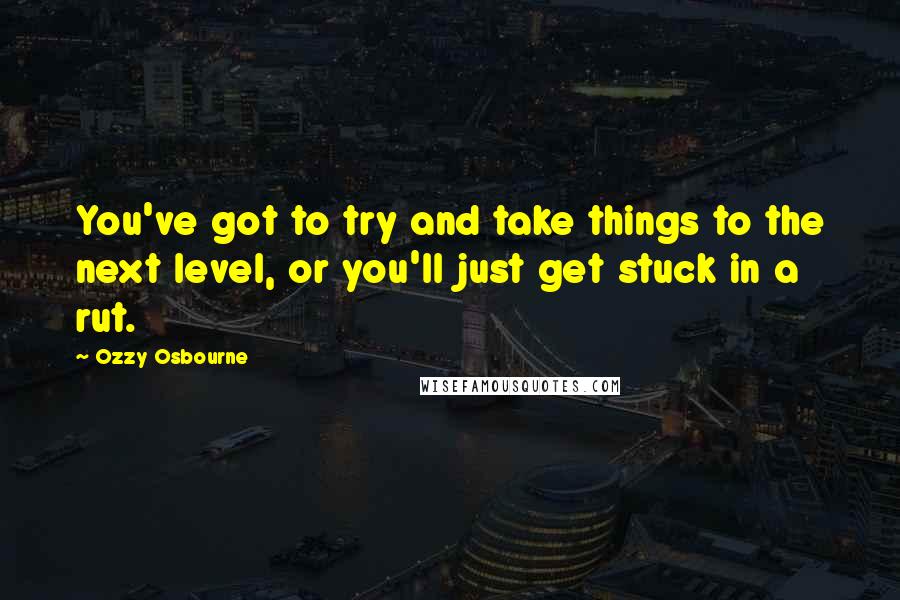 Ozzy Osbourne Quotes: You've got to try and take things to the next level, or you'll just get stuck in a rut.