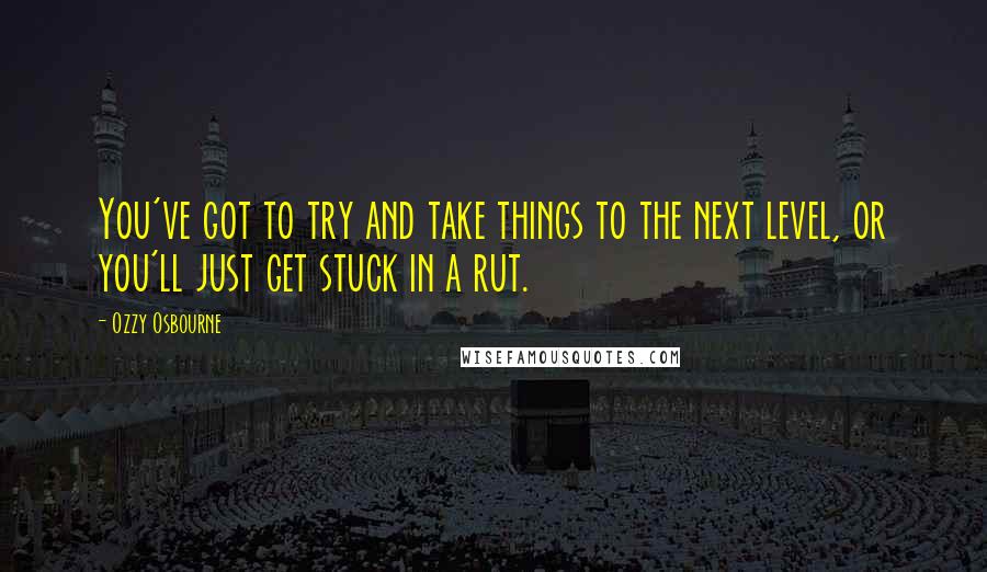 Ozzy Osbourne Quotes: You've got to try and take things to the next level, or you'll just get stuck in a rut.