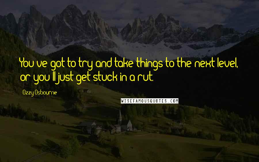 Ozzy Osbourne Quotes: You've got to try and take things to the next level, or you'll just get stuck in a rut.