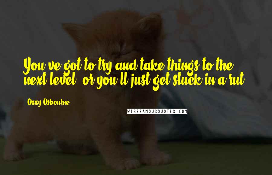 Ozzy Osbourne Quotes: You've got to try and take things to the next level, or you'll just get stuck in a rut.