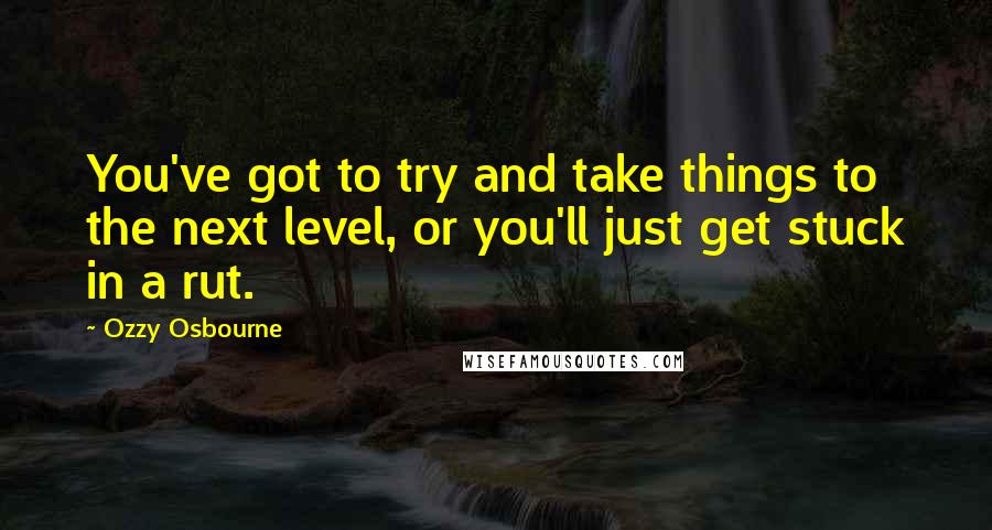 Ozzy Osbourne Quotes: You've got to try and take things to the next level, or you'll just get stuck in a rut.