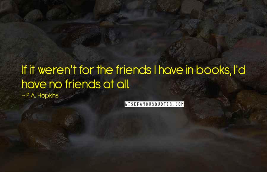 P.A. Hopkins Quotes: If it weren't for the friends I have in books, I'd have no friends at all.