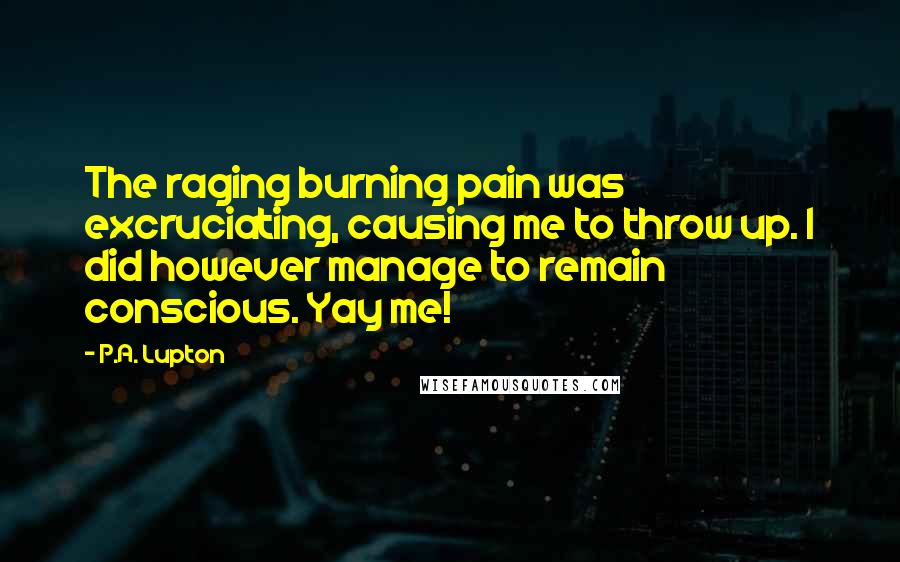 P.A. Lupton Quotes: The raging burning pain was excruciating, causing me to throw up. I did however manage to remain conscious. Yay me!