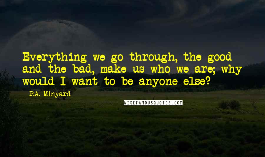 P.A. Minyard Quotes: Everything we go through, the good and the bad, make us who we are; why would I want to be anyone else?