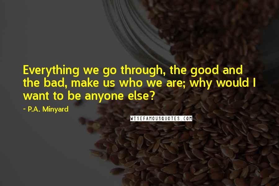 P.A. Minyard Quotes: Everything we go through, the good and the bad, make us who we are; why would I want to be anyone else?