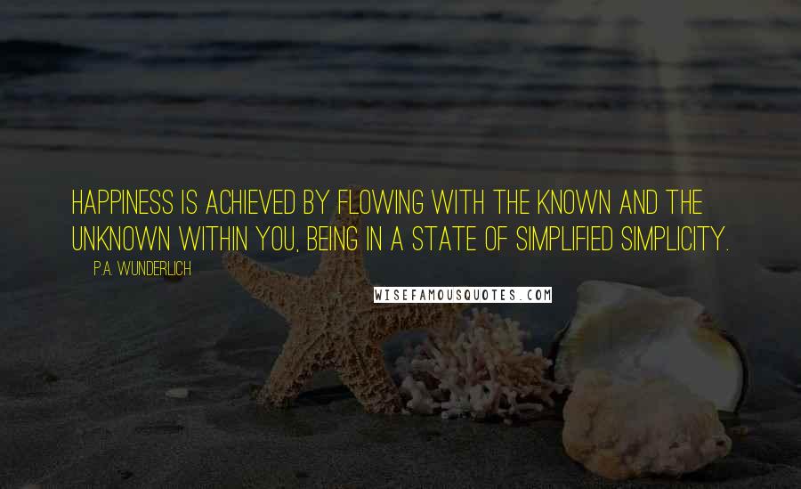 P.A. Wunderlich Quotes: Happiness is achieved by flowing with the known and the unknown within you, being in a state of simplified simplicity.