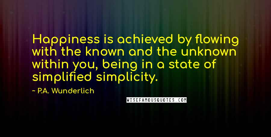 P.A. Wunderlich Quotes: Happiness is achieved by flowing with the known and the unknown within you, being in a state of simplified simplicity.