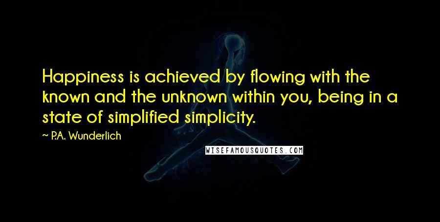 P.A. Wunderlich Quotes: Happiness is achieved by flowing with the known and the unknown within you, being in a state of simplified simplicity.