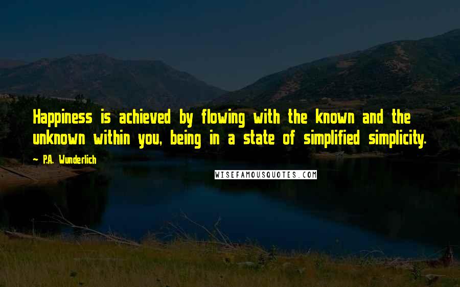 P.A. Wunderlich Quotes: Happiness is achieved by flowing with the known and the unknown within you, being in a state of simplified simplicity.