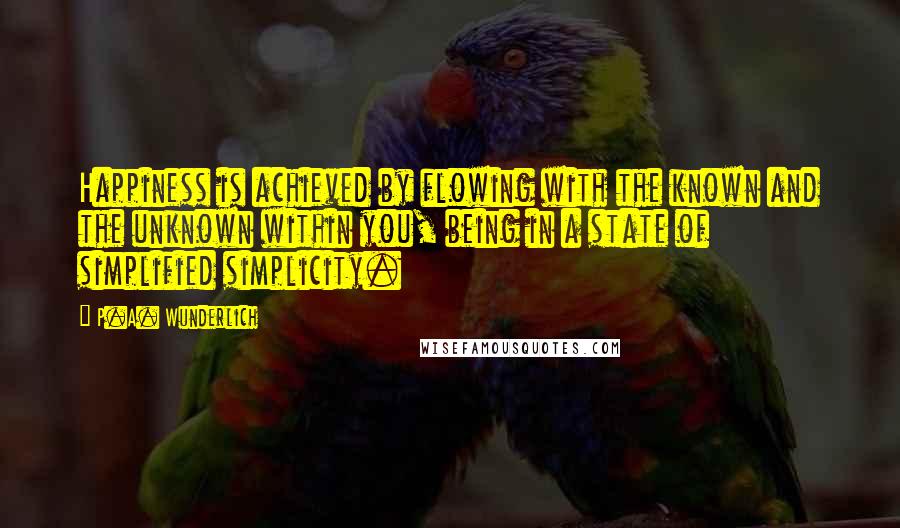 P.A. Wunderlich Quotes: Happiness is achieved by flowing with the known and the unknown within you, being in a state of simplified simplicity.