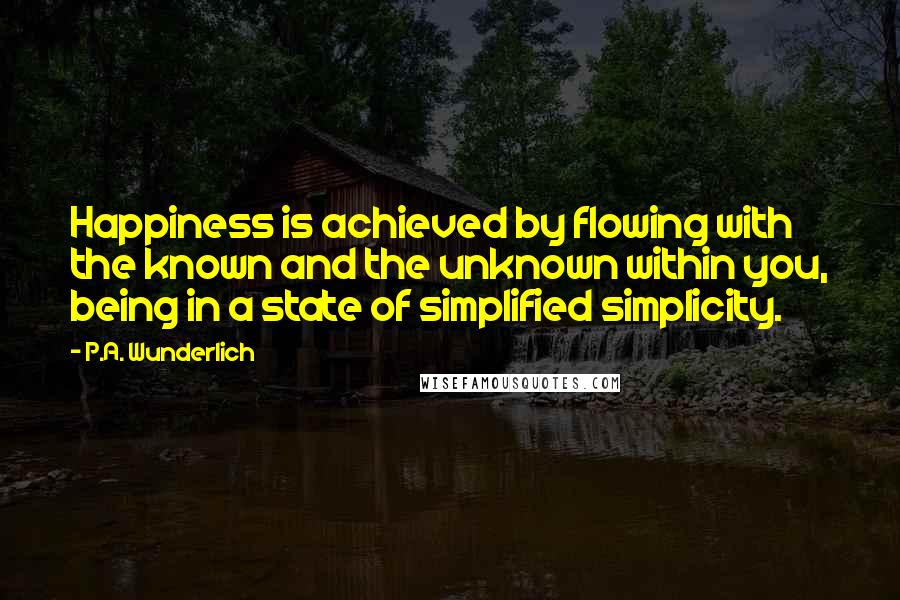 P.A. Wunderlich Quotes: Happiness is achieved by flowing with the known and the unknown within you, being in a state of simplified simplicity.