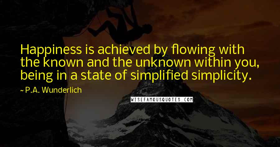 P.A. Wunderlich Quotes: Happiness is achieved by flowing with the known and the unknown within you, being in a state of simplified simplicity.
