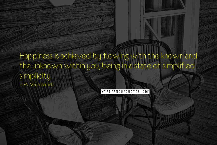 P.A. Wunderlich Quotes: Happiness is achieved by flowing with the known and the unknown within you, being in a state of simplified simplicity.