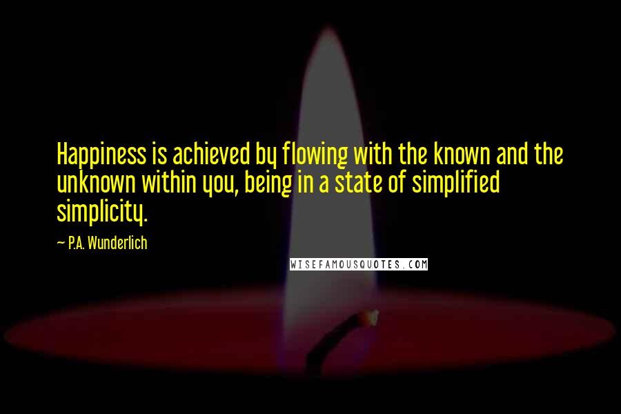 P.A. Wunderlich Quotes: Happiness is achieved by flowing with the known and the unknown within you, being in a state of simplified simplicity.