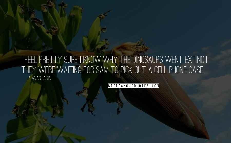 P. Anastasia Quotes: I feel pretty sure I know why the dinosaurs went extinct. They were waiting for Sam to pick out a cell phone case.