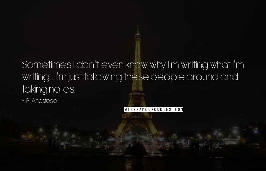 P. Anastasia Quotes: Sometimes I don't even know why I'm writing what I'm writing...I'm just following these people around and taking notes.