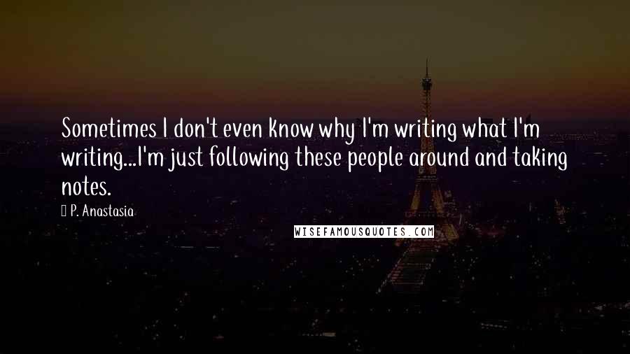 P. Anastasia Quotes: Sometimes I don't even know why I'm writing what I'm writing...I'm just following these people around and taking notes.