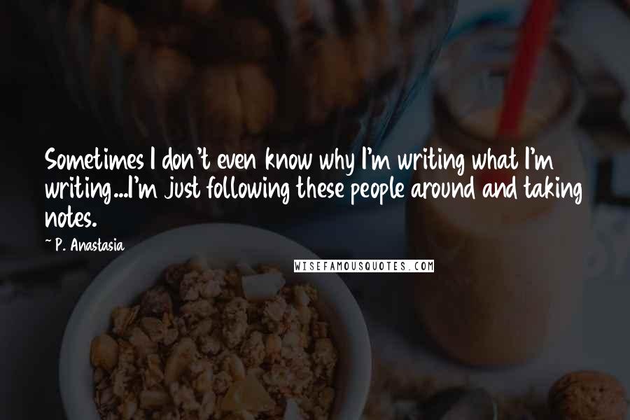 P. Anastasia Quotes: Sometimes I don't even know why I'm writing what I'm writing...I'm just following these people around and taking notes.