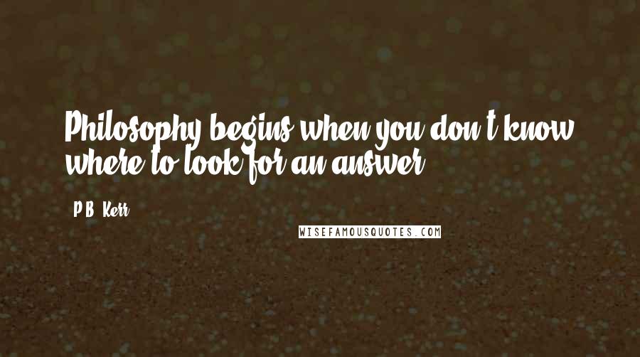 P.B. Kerr Quotes: Philosophy begins when you don't know where to look for an answer.