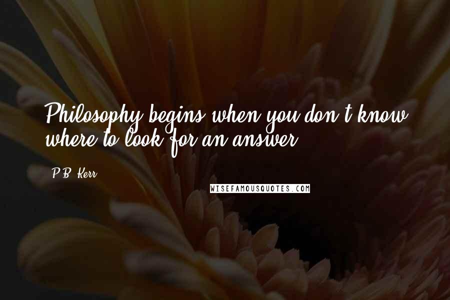 P.B. Kerr Quotes: Philosophy begins when you don't know where to look for an answer.