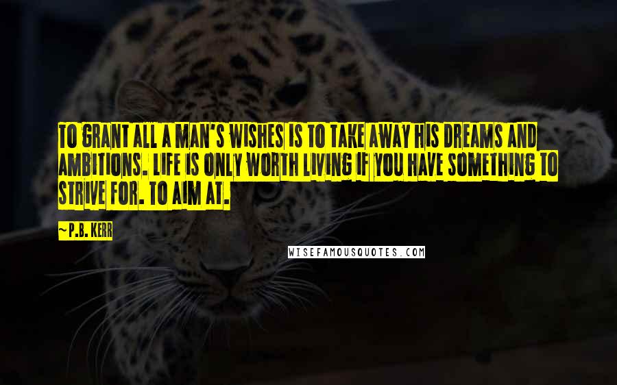 P.B. Kerr Quotes: To grant all a man's wishes is to take away his dreams and ambitions. Life is only worth living if you have something to strive for. To aim at.