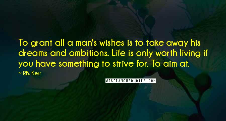 P.B. Kerr Quotes: To grant all a man's wishes is to take away his dreams and ambitions. Life is only worth living if you have something to strive for. To aim at.