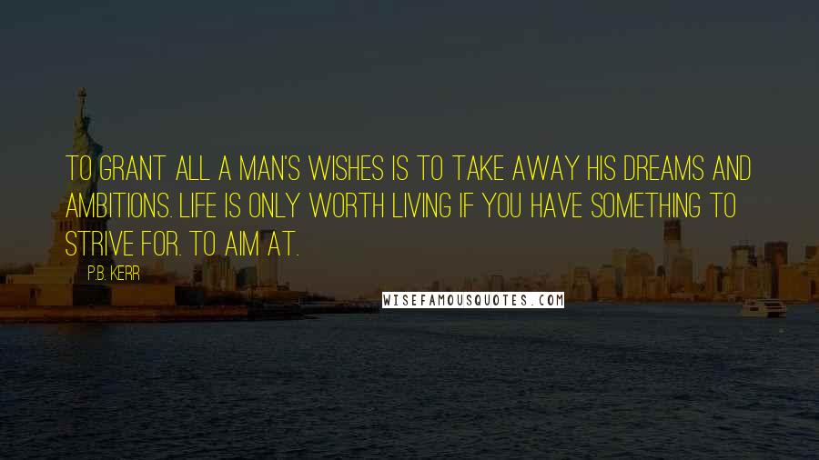 P.B. Kerr Quotes: To grant all a man's wishes is to take away his dreams and ambitions. Life is only worth living if you have something to strive for. To aim at.