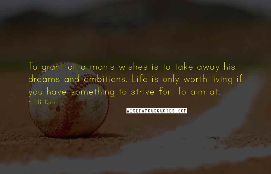 P.B. Kerr Quotes: To grant all a man's wishes is to take away his dreams and ambitions. Life is only worth living if you have something to strive for. To aim at.