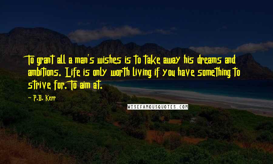 P.B. Kerr Quotes: To grant all a man's wishes is to take away his dreams and ambitions. Life is only worth living if you have something to strive for. To aim at.