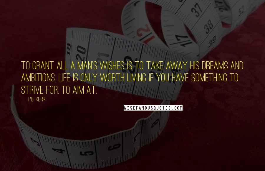 P.B. Kerr Quotes: To grant all a man's wishes is to take away his dreams and ambitions. Life is only worth living if you have something to strive for. To aim at.