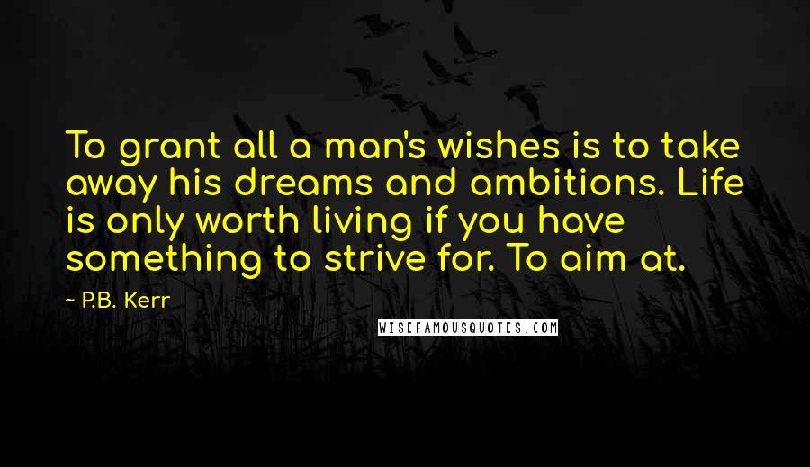 P.B. Kerr Quotes: To grant all a man's wishes is to take away his dreams and ambitions. Life is only worth living if you have something to strive for. To aim at.