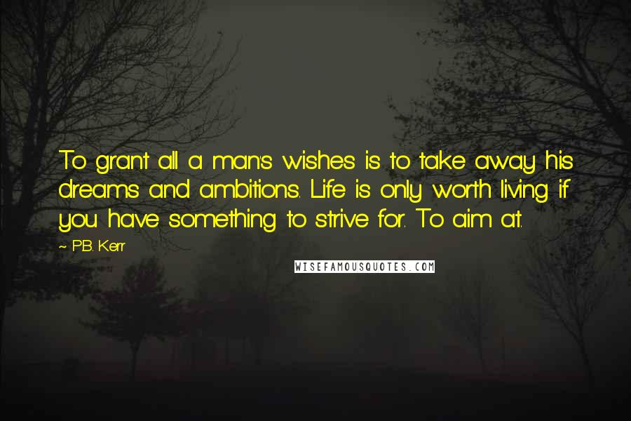 P.B. Kerr Quotes: To grant all a man's wishes is to take away his dreams and ambitions. Life is only worth living if you have something to strive for. To aim at.