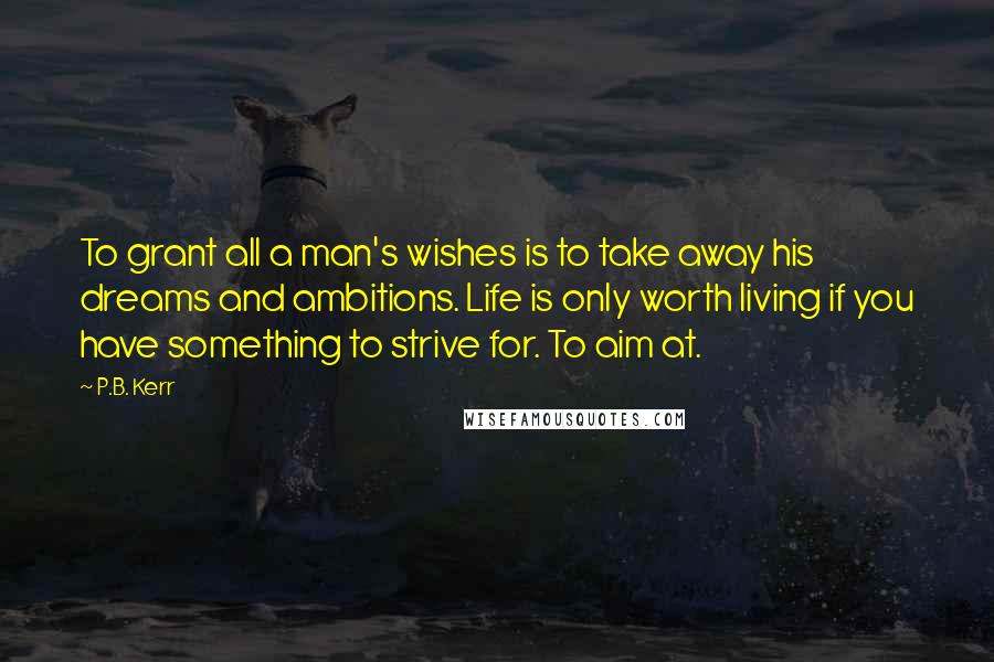 P.B. Kerr Quotes: To grant all a man's wishes is to take away his dreams and ambitions. Life is only worth living if you have something to strive for. To aim at.