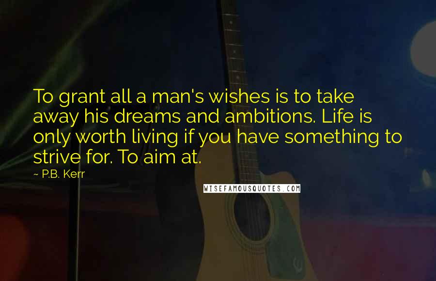 P.B. Kerr Quotes: To grant all a man's wishes is to take away his dreams and ambitions. Life is only worth living if you have something to strive for. To aim at.